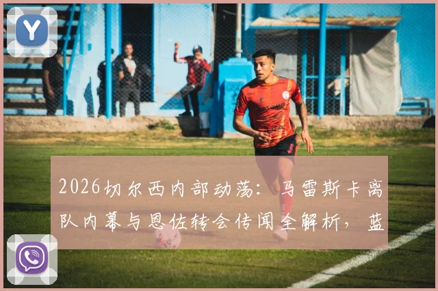 2026切尔西内部动荡：马雷斯卡离队内幕与恩佐转会传闻全解析，蓝军未来中场变动追踪