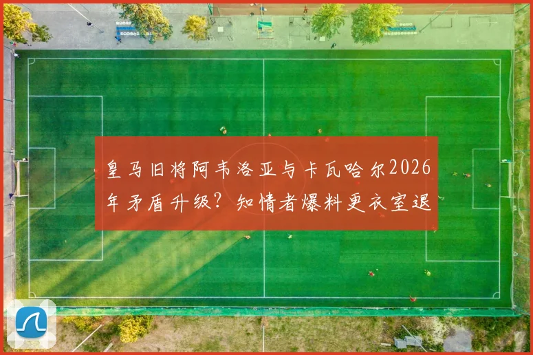 皇马旧将阿韦洛亚与卡瓦哈尔2026年矛盾升级？知情者爆料更衣室退役内幕与冷落传闻真相