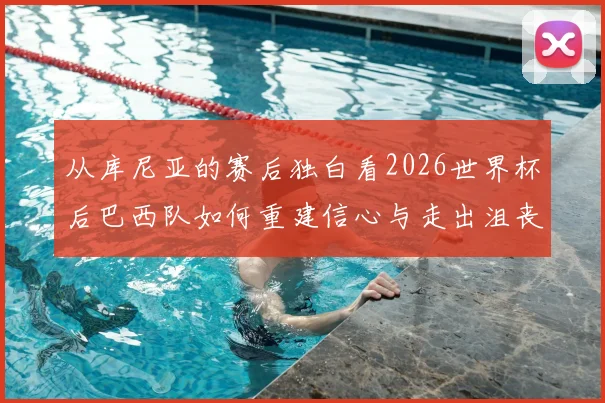 从库尼亚的赛后独白看2026世界杯后巴西队如何重建信心与走出沮丧阴影