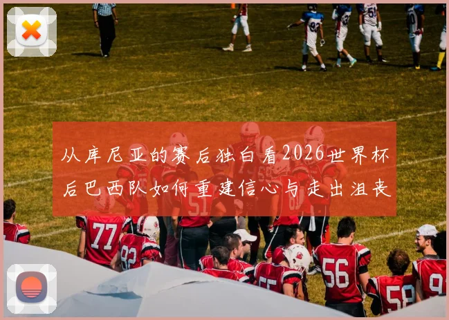从库尼亚的赛后独白看2026世界杯后巴西队如何重建信心与走出沮丧阴影