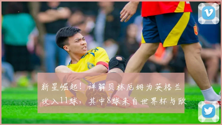 新星崛起！详解贝林厄姆为英格兰攻入11球，其中8球来自世界杯与欧洲杯大赛，2026年或迎爆发