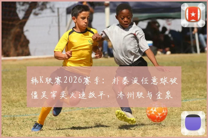 韩K联赛2026赛季:朴泰浚任意球破僵吴宰奕火速扳平,济州联与金泉尚武1-1战平精彩集锦