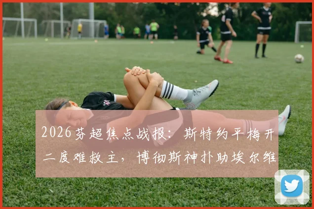 2026芬超焦点战报：斯特约平梅开二度难救主，博彻斯神扑助埃尔维斯2-2客平赫尔辛基