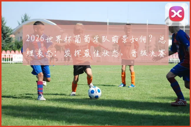 2026世界杯葡萄牙队前景如何？总理表态：发挥最佳状态，晋级决赛或有可能