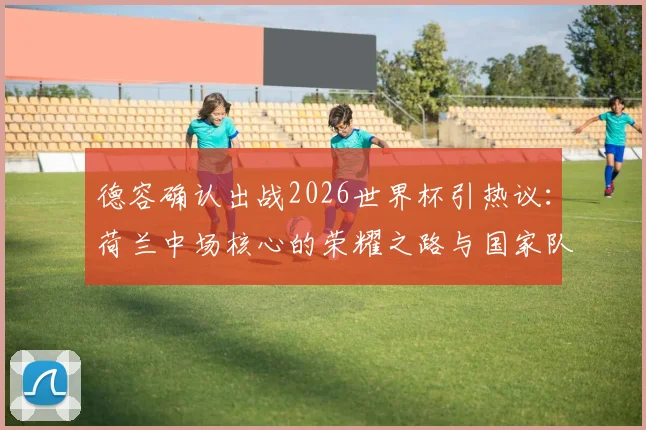 德容确认出战2026世界杯引热议:荷兰中场核心的荣耀之路与国家队前景深度解读
