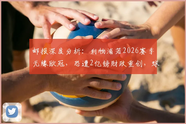 邮报深度分析：利物浦若2026赛季无缘欧冠，恐遭2亿镑财政重创，球队运营面临严峻考验