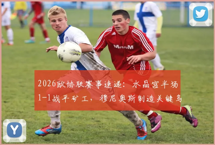 2026欧协联赛事速递:水晶宫半场1-1战平矿工,穆尼奥斯制造关键乌龙球全记录
