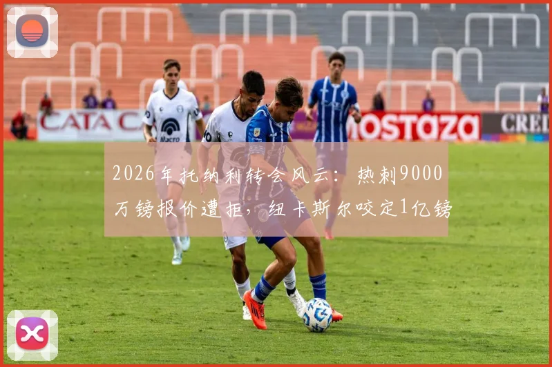 2026年托纳利转会风云:热刺9000万镑报价遭拒,纽卡斯尔咬定1亿镑不放人,交易陷入僵局